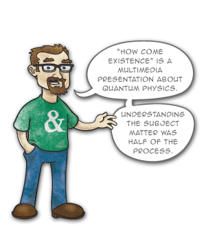 “How come Existence” is a multimedia presentation about quantum physics. Understanding the subject matter was half of the process.