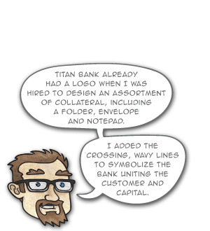 Titan Bank already had a logo when I was hired to design an assortment of collateral, including a folder, envelope
and notepad. I added thecrossing, wavy lines to symbolize thebank uniting the customer and capital.