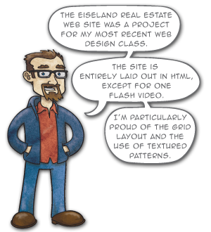 The Eiseland Real Estate web site was a project for my most recent web design class. The site is entirely laid out in HTML, except for one Flash video. I’m particularly proud of the grid layout and the use of textured patterns.